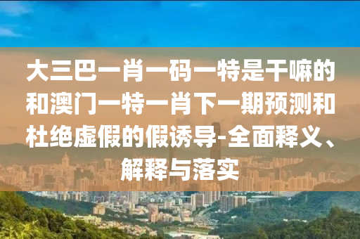 大三巴一肖一碼一特是干嘛的和澳門(mén)一特一肖下一期預(yù)測(cè)和杜絕虛假的假誘導(dǎo)-全面釋義、解釋與落實(shí)