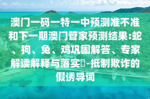 澳門(mén)一碼一特一中預(yù)測(cè)準(zhǔn)不準(zhǔn)和下一期澳門(mén)管家預(yù)測(cè)結(jié)果:蛇、狗、兔、雞鞏固解答、專(zhuān)家解讀解釋與落實(shí)?-抵制欺詐的假誘導(dǎo)詞
