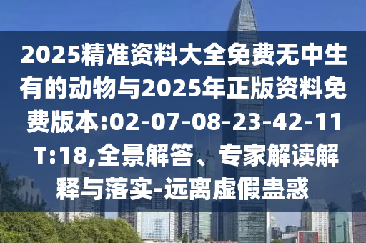 2025精準資料大全免費無中生有的動物與2025年正版資料免費版本:02-07-08-23-42-11 T:18,全景解答、專家解讀解釋與落實-遠離虛假蠱惑
