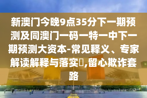 新澳門今晚9點(diǎn)35分下一期預(yù)測(cè)及同澳門一碼一特一中下一期預(yù)測(cè)大資本-常見釋義、專家解讀解釋與落實(shí)?,留心欺詐套路