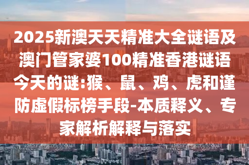 2025新澳天天精準(zhǔn)大全謎語及澳門管家婆100精準(zhǔn)香港謎語今天的謎:猴、鼠、雞、虎和謹(jǐn)防虛假標(biāo)榜手段-本質(zhì)釋義、專家解析解釋與落實