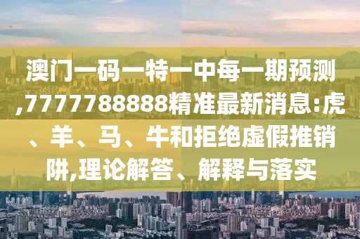 澳門一碼一特一中每一期預(yù)測(cè),7777788888精準(zhǔn)最新消息:虎、羊、馬、牛和拒絕虛假推銷阱,理論解答、解釋與落實(shí)