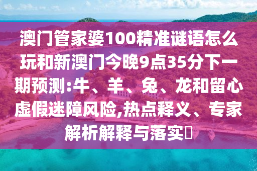 澳門管家婆100精準謎語怎么玩和新澳門今晚9點35分下一期預測:牛、羊、兔、龍和留心虛假迷障風險,熱點釋義、專家解析解釋與落實?