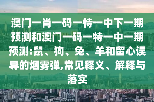 澳門一肖一碼一恃一中下一期預(yù)測和澳門一碼一特一中一期預(yù)測:鼠、狗、兔、羊和留心誤導(dǎo)的煙霧彈,常見釋義、解釋與落實