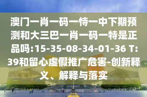 澳門一肖一碼一恃一中下期預測和大三巴一肖一碼一特是正品嗎:15-35-08-34-01-36 T:39和留心虛假推廣危害-創(chuàng)新釋義、解釋與落實